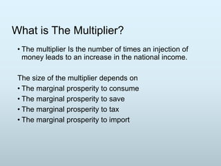 What is The Multiplier?
• The multiplier Is the number of times an injection of
money leads to an increase in the national income.
The size of the multiplier depends on
• The marginal prosperity to consume
• The marginal prosperity to save
• The marginal prosperity to tax
• The marginal prosperity to import

 
