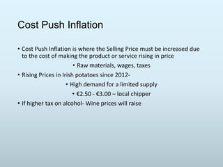 Cost Push Inflation
• Cost Push Inflation is where the Selling Price must be increased due
to the cost of making the product or service rising in price
• Raw materials, wages, taxes
• Rising Prices in Irish potatoes since 2012• High demand for a limited supply
• €2.50 - €3.00 – local chipper
• If higher tax on alcohol- Wine prices will raise

 