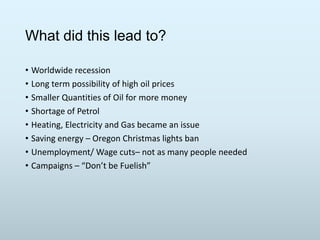 What did this lead to?
• Worldwide recession
• Long term possibility of high oil prices
• Smaller Quantities of Oil for more money
• Shortage of Petrol
• Heating, Electricity and Gas became an issue
• Saving energy – Oregon Christmas lights ban
• Unemployment/ Wage cuts– not as many people needed
• Campaigns – “Don’t be Fuelish”

 