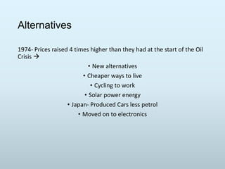 Alternatives
1974- Prices raised 4 times higher than they had at the start of the Oil
Crisis 
• New alternatives
• Cheaper ways to live
• Cycling to work
• Solar power energy
• Japan- Produced Cars less petrol
• Moved on to electronics

 