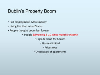 Dublin’s Property Boom
• Full employment- More money
• Living like the United States
• People thought boom last forever
• People borrowing 8-10 times monthly income
• High demand for houses
• Houses limited
• Prices rose
• Oversupply of apartments

 