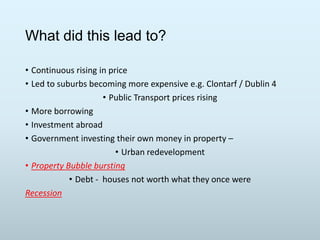 What did this lead to?
• Continuous rising in price
• Led to suburbs becoming more expensive e.g. Clontarf / Dublin 4
• Public Transport prices rising
• More borrowing
• Investment abroad
• Government investing their own money in property –
• Urban redevelopment
• Property Bubble bursting
• Debt - houses not worth what they once were
Recession

 