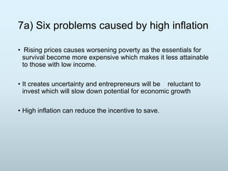7a) Six problems caused by high inflation
• Rising prices causes worsening poverty as the essentials for
survival become more expensive which makes it less attainable
to those with low income.
• It creates uncertainty and entrepreneurs will be reluctant to
invest which will slow down potential for economic growth
• High inflation can reduce the incentive to save.

 