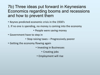 7b) Three ideas put forward in Keynesians
Economics regarding booms and recessions
and how to prevent them
• Keynes predicted economic crisis in the 1930’s
1. If no one is spending, no money is coming into the economy
• People were saving money
• Government have to step in
• Stop raising taxes – Progressively poorer
• Getting the economy flowing again
• Investing in Businesses
• Creating jobs
• Employment will rise

 