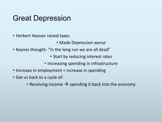 Great Depression
• Herbert Hoover raised taxes
• Made Depression worse
• Keynes thought- “In the long run we are all dead”
• Start by reducing interest rates
• Increasing spending in infrastructure
• Increase in employment = increase in spending
• Get us back to a cycle of:
• Receiving income  spending it back into the economy

 