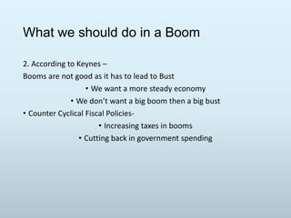 What we should do in a Boom
2. According to Keynes –
Booms are not good as it has to lead to Bust
• We want a more steady economy
• We don’t want a big boom then a big bust
• Counter Cyclical Fiscal Policies• Increasing taxes in booms
• Cutting back in government spending

 