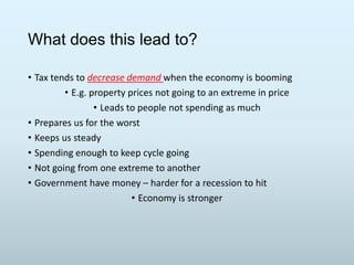What does this lead to?
• Tax tends to decrease demand when the economy is booming
• E.g. property prices not going to an extreme in price
• Leads to people not spending as much
• Prepares us for the worst
• Keeps us steady
• Spending enough to keep cycle going
• Not going from one extreme to another
• Government have money – harder for a recession to hit
• Economy is stronger

 