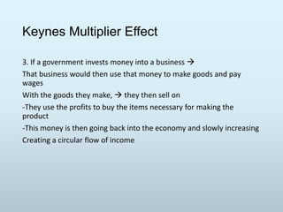 Keynes Multiplier Effect
3. If a government invests money into a business 
That business would then use that money to make goods and pay
wages
With the goods they make,  they then sell on
-They use the profits to buy the items necessary for making the
product
-This money is then going back into the economy and slowly increasing
Creating a circular flow of income

 