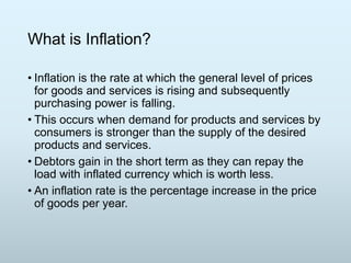 What is Inflation?
• Inflation is the rate at which the general level of prices
for goods and services is rising and subsequently
purchasing power is falling.
• This occurs when demand for products and services by
consumers is stronger than the supply of the desired
products and services.
• Debtors gain in the short term as they can repay the
load with inflated currency which is worth less.
• An inflation rate is the percentage increase in the price
of goods per year.

 