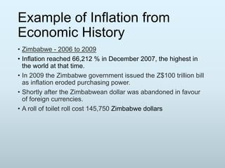 Example of Inflation from
Economic History
• Zimbabwe - 2006 to 2009
• Inflation reached 66,212 % in December 2007, the highest in
the world at that time.
• In 2009 the Zimbabwe government issued the Z$100 trillion bill
as inflation eroded purchasing power.
• Shortly after the Zimbabwean dollar was abandoned in favour
of foreign currencies.
• A roll of toilet roll cost 145,750 Zimbabwe dollars

 
