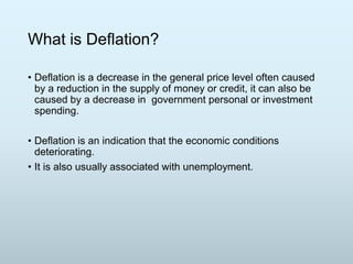 What is Deflation?
• Deflation is a decrease in the general price level often caused
by a reduction in the supply of money or credit, it can also be
caused by a decrease in government personal or investment
spending.
• Deflation is an indication that the economic conditions
deteriorating.
• It is also usually associated with unemployment.

 