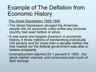 Example of The Deflation from
Economic History
The Great Depression 1929-1940
• The Great Depression plunged the American
people into an economic crisis unlike any endured
country had seen before or since.
• It was worst and longest downturn in economic
history, it threw millions of hardworking individuals
into poverty and for more than a decade neither the
free market nor the federal government was able to
restore prosperity.
• Unemployment reached 24.1 percent in 1993 , the
stock market crashed, and consumers lost much of
their savings.

 