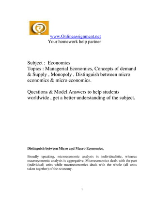 www.Onlineassignment.net
             Your homework help partner



Subject : Economics
Topics : Managerial Economics, Concepts of demand
& Supply , Monopoly , Distinguish between micro
economics & micro economics.

Questions & Model Answers to help students
worldwide , get a better understanding of the subject.




Distinguish between Micro and Macro Economics.

Broadly speaking, microeconomic analysis is individualistic, whereas
macroeconomic analysis is aggregative. Microeconomics deals with the part
(individual) units while macroeconomics deals with the whole (all units
taken together) of the economy.




                                   1
 