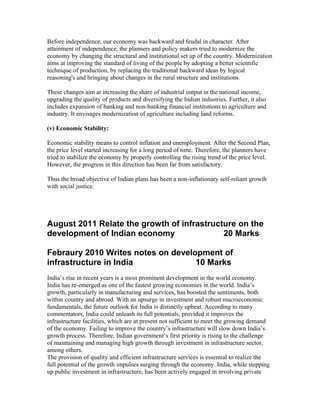 Before independence, our economy was backward and feudal in character. After
attainment of independence, the planners and policy makers tried to modernize the
economy by changing the structural and institutional set up of the country. Modernization
aims at improving the standard of living of the people by adopting a better scientific
technique of production, by replacing the traditional backward ideas by logical
reasoning's and bringing about changes in the rural structure and institutions.
These changes aim at increasing the share of industrial output in the national income,
upgrading the quality of products and diversifying the Indian industries. Further, it also
includes expansion of banking and non-banking financial institutions to agriculture and
industry. It envisages modernization of agriculture including land reforms.
(v) Economic Stability:
Economic stability means to control inflation and unemployment. After the Second Plan,
the price level started increasing for a long period of time. Therefore, the planners have
tried to stabilize the economy by properly controlling the rising trend of the price level.
However, the progress in this direction has been far from satisfactory.
Thus the broad objective of Indian plans has been a non-inflationary self-reliant growth
with social justice.
August 2011 Relate the growth of infrastructure on the
development of Indian economy 20 Marks
Febraury 2010 Writes notes on development of
infrastructure in India 10 Marks
India’s rise in recent years is a most prominent development in the world economy.
India has re-emerged as one of the fastest growing economies in the world. India’s
growth, particularly in manufacturing and services, has boosted the sentiments, both
within country and abroad. With an upsurge in investment and robust macroeconomic
fundamentals, the future outlook for India is distinctly upbeat. According to many
commentators, India could unleash its full potentials, provided it improves the
infrastructure facilities, which are at present not sufficient to meet the growing demand
of the economy. Failing to improve the country’s infrastructure will slow down India’s
growth process. Therefore, Indian government’s first priority is rising to the challenge
of maintaining and managing high growth through investment in infrastructure sector,
among others.
The provision of quality and efficient infrastructure services is essential to realize the
full potential of the growth impulses surging through the economy. India, while stepping
up public investment in infrastructure, has been actively engaged in involving private
 
