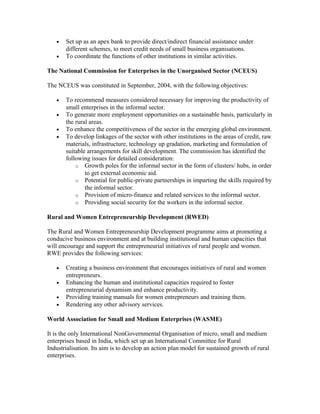 • Set up as an apex bank to provide direct/indirect financial assistance under
different schemes, to meet credit needs of small business organisations.
• To coordinate the functions of other institutions in similar activities.
The National Commission for Enterprises in the Unorganised Sector (NCEUS)
The NCEUS was constituted in September, 2004, with the following objectives:
• To recommend measures considered necessary for improving the productivity of
small enterprises in the informal sector.
• To generate more employment opportunities on a sustainable basis, particularly in
the rural areas.
• To enhance the competitiveness of the sector in the emerging global environment.
• To develop linkages of the sector with other institutions in the areas of credit, raw
materials, infrastructure, technology up gradation, marketing and formulation of
suitable arrangements for skill development. The commission has identified the
following issues for detailed consideration:
o Growth poles for the informal sector in the form of clusters/ hubs, in order
to get external economic aid.
o Potential for public-private partnerships in imparting the skills required by
the informal sector.
o Provision of micro-finance and related services to the informal sector.
o Providing social security for the workers in the informal sector.
Rural and Women Entrepreneurship Development (RWED)
The Rural and Women Entrepreneurship Development programme aims at promoting a
conducive business environment and at building institutional and human capacities that
will encourage and support the entrepreneurial initiatives of rural people and women.
RWE provides the following services:
• Creating a business environment that encourages initiatives of rural and women
entrepreneurs.
• Enhancing the human and institutional capacities required to foster
entrepreneurial dynamism and enhance productivity.
• Providing training manuals for women entrepreneurs and training them.
• Rendering any other advisory services.
World Association for Small and Medium Enterprises (WASME)
It is the only International NonGovernmental Organisation of micro, small and medium
enterprises based in India, which set up an International Committee for Rural
Industrialisation. Its aim is to develop an action plan model for sustained growth of rural
enterprises.
 