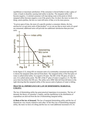 equilibrium or maximum satisfaction. If the consumer is forced further to take a glass of
water, it leads to disutility causing total utility to decline. The marginal utility will
become negative. A rational consumer will stop taking water at the point at which
marginal utility becomes negative even if the good is free. In short, the more we have of a
thing, ceteris paribus, the less we want still more of that, or to be more precise.
“In given span of time, the more of a specific product a consumer obtains, the less
anxious he is to get more units of that product” or we can say that as more units of a good
are consumed, additional units will provide less additional satisfaction than previous
units.
In the figure (2.2), along OX we measure units of a commodity consumed and along OY
is shown the marginal utility derived from them. The marginal utility of the first glass of
water is called initial utility. It is equal to 20 units. The MU of the 5th glass of water is
zero. It is called satiety point. The MU of the 6th
glass of water is negative (-3). The MU
curve here lies below the OX axis. The utility curve MM/ falls left from left down to the
right showing that the marginal utility of the success units of glasses of water is falling.
PRACTICAL IMPORTANCE OF LAW OF DIMINISHING MARGINAL
UTILITY:
The law of diminishing utility has great practical importance in economics. The law of
demand, the theory of consumer’s surplus, and the equilibrium in the distribution of
expenditure are derived from the law of diminishing marginal utility.
(i) Basis of the law of demand: The law of marginal diminishing utility and the law of
demand are very closely related to each other. In fact they law of diminishing marginal
utility, the more we have of a thing and the less we want additional increment of it. In
 