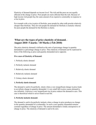 Elasticity of demand depends on income level. The rich and the poor are not equally
affected at the change in price. Poor people are more affected than the rich. Because of
high income rich people buy the same amount of an expensive commodity in response to
a rise in price.
For example with a rise in price of Horlicks, poor people by other milk powder relatively
cheaper than Horlicks. Thus for rich people the demand for Horlicks is inelastic whereas
for poor people the demand for the Horlicks is elastic.
What are the types of price elasticity of demand. –
August 2010 5 marks / 10 Marks ( Feb 2010)
The price elasticity demand is defined as the ratio of percentage change in quantity
demanded to a percentage change in price. Thus elasticity of demand can be expressed in
form of the following as price and quantity demanded move opposite.
Five cases of Elasticity of Demand:
1. Perfectly elastic demand
2. Perfectly inelastic demand
3. Relatively elastic demand
4. Relatively inelastic demand
5. Unitary elastic demand
1. Perfectly elastic demand:
The demand is said to be perfectly .elastic when a very insignificant change in price leads
to an infinite change in quantity demanded. A very small fall in price causes demand to
rise infinitely. Likewise a very insignificant rise in price reduces the demand to zero. This
case is theoretical which is never found in real life.
2. Perfectly inelastic demand:
The demand is said to be perfectly inelastic when a change in price produces no change
in the quantity demanded of a commodity. In such a case quantity demanded remains
constant regardless of change in price. The amount demanded is totally unresponsive of
change in price. The elasticity of demand is said to be zero.
 