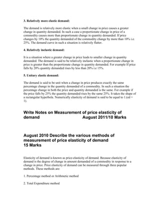 3. Relatively more elastic demand:
The demand is relatively more elastic when a small change in price causes a greater
change in quantity demanded. In such a case a proportionate change in price of a
commodity causes more than proportionate change in quantity demanded. If price
changes by 10% the quantity demanded of the commodity change by more than 10% i.e.
25%. The demand curve in such a situation is relatively flatter.
4. Relatively inelastic demand:
It is a situation where a greater change in price leads to smaller change in quantity
demanded. The demand is said to be relatively inelastic when a proportionate change in
price is greater than the proportionate change in quantity demanded. For example If price
falls by 20% quantity demanded rises by less than 20% i.e 15%.
5. Unitary elastic demand:
The demand is said to be unit when a change in price produces exactly the same
percentage change in the quantity demanded of a commodity. In such a situation the
percentage change in both the price and quantity demanded is the same. For example if
the price falls by 25% the quantity demanded rises by the same 25%. It takes the shape of
a rectangular hyperbola. Numerically elasticity of demand is said to be equal to 1.(ed =
1).
Write Notes on Measurement of price elasticity of
demand August 2011/10 Marks
August 2010 Describe the various methods of
measurement of price elasticity of demand
15 Marks
Elasticity of demand is known as price-elasticity of demand. Because elasticity of
demand is the degree of change in amount demanded of a commodity in response to a
change in price. Price elasticity of demand can be measured through three popular
methods. These methods are:
1. Percentage method or Arithmetic method
2. Total Expenditure method
 