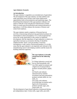 Agro Industry Scenario
An Introduction
The agro industry is regarded as an extended arm of agriculture.
The development of the agro industry can help stabilise and
make agriculture more lucrative and create employment
opportunities both at the production and marketing stages. The
broad-based development of the agro-products industry will
improve both the social and physical infrastructure of India.
Since it would cause diversification and commercialization of
agriculture, it will thus enhance the incomes of farmers and
create food surpluses.
The agro-industry mainly comprises of the post-harvest
activities of processing and preserving agricultural products for
intermediate or final consumption. It is a well-recognized fact
across the world, particularly in the context of industrial
development, that the importance of agro-industries is relative to
agriculture increases as economies develop. It should be
emphasized that ‘food’ is not just produce. Food also
encompasses a wide variety of processed products. It is in this
sense that the agro-industry is an important and vital part of the
manufacturing sector in developing countries and the means for
building industrial capacities.
The agro Industry is broadly
categorised in the following
types:
(i) Village Industries owned and
run by rural households with
very little capital investment and
a high level of manual labour;
products include pickles, papad,
etc.
(ii) Small scale industry
characterized by medium
investment and semi-automation;
products include edible oil, rice
mills, etc.
(iii) Large scale industry
involving large investment and a
high level of automation;
products include sugar, jute,
cotton mills, etc.
The development of agro-based industries commenced during
pre-independence days. Cotton mills, sugar mills, jute mills
 