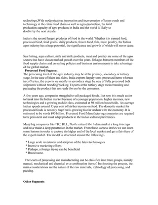 technology,With modernization, innovation and incorporation of latest trends and
technology in the entire food chain as well as agro-production, the total
production capacity of agro products in India and the world is likely to
double by the next decade.
India is the second largest producer of food in the world. Whether it is canned food,
processed food, food grains, dairy products, frozen food, fish, meat, poultry, the Indian
agro industry has a huge potential, the significance and growth of which will never cease.
Sea fishing, aqua culture, milk and milk products, meat and poultry are some of the agro
sectors that have shown marked growth over the years. linkages between members of the
food supply chains and prevailing policies and business environments to take advantage
of the global market.
Processed Food Segment
The processing level of the agro industry may be at the primary, secondary or tertiary
stage. In the case of hides and skins, India exports largely semi-processed items whereas
in coffee/tea, the exports are mostly in secondary stage by way of fully processed bulk
shipments without branding/packing. Exports at the tertiary stage mean branding and
packaging the product that are ready for use by the consumer.
A few years ago, companies struggled to sell packaged foods. But now it is much easier
to break into the Indian market because of a younger population, higher incomes, new
technologies and a growing middle class, estimated at 50 million households. An average
Indian spends around 53 per cent of his/her income on food. The domestic market for
processed foods is not only huge but is growing fast in tandem with the economy. It is
estimated to be worth $90 billion. Processed Food Manufacturing companies are required
to be persistent and must adapt products to the Indian cultural preferences.
Many big companies like ITC, HLL, Nestle entered the Indian market a long time ago
and have made a deep penetration in the market. From these success stories we can learn
some lessons in order to capture the higher end of the local market and get a fair share of
the export market. The model is structured around the following:-
* Large scale investment and adoption of the latest technologies
* Intensive marketing efforts
* Perhaps, a foreign tie-up can be beneficial
* Brand name.
The levels of processing and manufacturing can be classified into three groups, namely
manual, mechanical and chemical or a combination thereof. In choosing the process, the
main considerations are the nature of the raw materials, technology of processing, and
packing.
Other Segments
 
