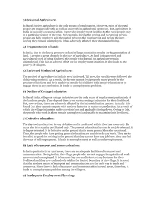 3) Seasonal Agriculture:
In Rural Society agriculture is the only means of employment. However, most of the rural
people are engaged directly as well as indirectly in agricultural operation. But, agriculture in
India is basically a seasonal affair. It provides employment facilities to the rural people only
in a particular season of the year. For example, during the sowing and harvesting period,
people are fully employed and the period between the post harvest and before the next
sowing they remain unemployed. It has adversely affected their standard of living.
4) Fragmentation of land:
In India, due to the heavy pressure on land of large population results the fragmentation of
land. It creates a great obstacle in the part of agriculture. As land is fragmented and
agricultural work is being hindered the people who depend on agriculture remain
unemployed. This has an adverse effect on the employment situation. It also leads to the
poverty of villagers.
5) Backward Method of Agriculture:
The method of agriculture in India is very backward. Till now, the rural farmers followed the
old farming methods. As a result, the farmer cannot feed properly many people by the
produce of his farm and he is unable to provide his children with proper education or to
engage them in any profession. It leads to unemployment problem.
6) Decline of Cottage Industries:
In Rural India, village or cottage industries are the only mans of employment particularly of
the landless people. They depend directly on various cottage industries for their livelihood.
But, now-a-days, these are adversely affected by the industrialisation process. Actually, it is
found that they cannot compete with modern factories in matter or production. As a result of
which the village industries suffer a serious loss and gradually closing down. Owing to this,
the people who work in there remain unemployed and unable to maintain their livelihood.
7) Defective education:
The day-to-day education is very defective and is confirmed within the class room only. Its
main aim is to acquire certificated only. The present educational system is not job oriented, it
is degree oriented. It is defective on the ground that is more general then the vocational.
Thus, the people who have getting general education are unable to do any work. They are to
be called as good for nothing in the ground that they cannot have any job here, they can find
the ways of self employment. It leads to unemployment as well as underemployment.
8) Lack of transport and communication:
In India particularly in rural areas, there are no adequate facilities of transport and
communication. Owing to this, the village people who are not engaged in agricultural work
are remained unemployed. It is because they are unable to start any business for their
livelihood and they are confined only within the limited boundary of the village. It is noted
that the modern means of transport and communication are the only way to trade and
commerce. Since there is lack of transport and communication in rural areas, therefore, it
leads to unemployment problem among the villagers.
9) Inadequate Employment Planning:
 