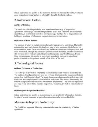 Indian agriculture is a gamble in the monsoon. If monsoon becomes favorable, we have a
good crop; otherwise agriculture is affected by drought, flood and cyclone.
2. Institutional Factors
(a) Size of Holding:
The small size of holdings in India is an impediment in the way of progressive
agriculture. The average size of holdings in India is less than 2 hectares. In case of very
small firms, it is difficult to introduce new technology. Further, due to fragmentation of
holdings a great deal of labour and energy is destroyed in cultivation.
(b) Pattern of Land Tenure:
The agrarian structure in India is not conducive for a progressive agriculture. The tendril
relationships were such that the big landlords used to have a considerable influence on
their respective areas. The actuarial cultivator had known incentive for improvement and
more production. Though the zamindari system has been abolished, absentee landlordism
still prevails; heavy rents are still extracted and there is no security of tenancy. Under
these circumstances, it is unwise to expect any remarkable increase in agricultural
productivity due to the apathetic attitude of the tillers of the land.
3. Technological Factors
(a) Poor Technique of Production:
The technique of production adopted by Indian farmers is old, outdated and inefficient.
The tradition-bound poor farmers have not yet been able to adopt the modern methods to
get the best yield from their land. The seeds they use are of poor quality and the age- old,
traditional wooden plough still exists in Indian agriculture. The farmers do not enjoy the
benefits of agricultural research and development programmes. They consider agriculture
as a way of life rather than a business proposition. Therefore, production remains at a low
level.
(b) Inadequate Irrigational Facilities:
Indian agriculture is a gamble in monsoon due to non availability of irrigation facilities.
In spite of several measures, irrigation has not substantially increased in India.
Measures to Improve Productivity:
The F.A.O. has suggested following measures to increase the productivity of Indian
agriculture:
 