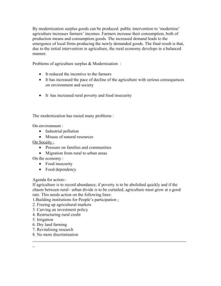 By modernization surplus goods can be produced. public intervention to ‘modernise’
agriculture increases farmers’ incomes. Farmers increase their consumption, both of
production means and consumption goods. The increased demand leads to the
emergence of local firms producing the newly demanded goods. The final result is that,
due to the initial intervention in agriculture, the rural economy develops in a balanced
manner.
Problems of agriculture surplus & Modernisation :
• It reduced the incentive to the farmers
• It has increased the pace of decline of the agriculture with serious consequences
on environment and society
• It has increased rural poverty and food insecurity
The modernization has rasied many problems :
On environment :
• Industrial pollution
• Misuse of natural resources
On Soceity :
• Pressure on families and communities
• Migration from rural to urban areas
On the economy :
• Food insecurity
• Food dependency
Agenda for action:-
If agriculture is to record abundance; if poverty is to be abolished quickly and if the
chasm between rural– urban divide is to be curtailed, agriculture must grow at a good
rate. This needs action on the following lines:
1.Building institutions for People’s participation ;
2. Freeing up agricultural markets
3. Carving an investment policy
4. Restructuring rural credit
5. Irrigation
6. Dry land farming
7. Revitalising research
8. No more discrimination
_______________________________________________________________________
_
 
