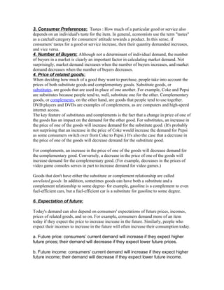 3. Consumer Preferences: Tastes : How much of a particular good or service also
depends on an individual's taste for the item. In general, economists use the term "tastes"
as a catchall category for consumers' attitude towards a product. In this sense, if
consumers' tastes for a good or service increase, then their quantity demanded increases,
and vice versa.
4. Number of Buyers: Although not a determinant of individual demand, the number
of buyers in a market is clearly an important factor in calculating market demand. Not
surprisingly, market demand increases when the number of buyers increases, and market
demand decreases when the number of buyers decreases.
4. Price of related goods:
When deciding how much of a good they want to purchase, people take into account the
prices of both substitute goods and complementary goods. Substitute goods, or
substitutes, are goods that are used in place of one another. For example, Coke and Pepsi
are substitutes because people tend to, well, substitute one for the other. Complementary
goods, or complements, on the other hand, are goods that people tend to use together.
DVD players and DVDs are examples of complements, as are computers and high-speed
internet access.
The key feature of substitutes and complements is the fact that a change in price of one of
the goods has an impact on the demand for the other good. For substitutes, an increase in
the price of one of the goods will increase demand for the substitute good. (It's probably
not surprising that an increase in the price of Coke would increase the demand for Pepsi
as some consumers switch over from Coke to Pepsi.) It's also the case that a decrease in
the price of one of the goods will decrease demand for the substitute good.
For complements, an increase in the price of one of the goods will decrease demand for
the complementary good. Conversely, a decrease in the price of one of the goods will
increase demand for the complementary good. (For example, decreases in the prices of
video game consoles serves in part to increase demand for video games.)
Goods that don't have either the substitute or complement relationship are called
unrelated goods. In addition, sometimes goods can have both a substitute and a
complement relationship to some degree- for example, gasoline is a complement to even
fuel-efficient cars, but a fuel-efficient car is a substitute for gasoline to some degree.
6. Expectation of future:
Today's demand can also depend on consumers' expectations of future prices, incomes,
prices of related goods, and so on. For example, consumers demand more of an item
today if they expect the price to increase increase in the future. Similarly, people who
expect their incomes to increase in the future will often increase their consumption today.
a. Future price: consumers’ current demand will increase if they expect higher
future prices; their demand will decrease if they expect lower future prices.
b. Future income: consumers’ current demand will increase if they expect higher
future income; their demand will decrease if they expect lower future income.
 