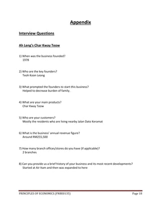 PRINCIPLES OF ECONOMICS (FNBE0135) Page 18
Appendix
Interview Questions
Ah Leng’s Char Kway Teow
1) When was the business founded?
1978
2) Who are the key founders?
Teoh Koon Leong
3) What prompted the founders to start this business?
Helped to decrease burden of family.
4) What are your main products?
Char Kway Teow
5) Who are your customers?
Mostly the residents who are living nearby Jalan Dato Keramat
6) What is the business’ annual revenue figure?
Around RM255,500
7) How many branch offices/stores do you have (if applicable)?
2 branches
8) Can you provide us a brief history of your business and its most recent developments?
Started at Air Itam and then was expanded to here
 