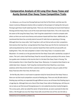 PRINCIPLES OF ECONOMICS (FNBE0135) Page 8
Comparative Analysis of Ah Leng Char Kway Teow and
Aunty Gemuk Char Kway Teow Competitive Traits
As a Malaysian, we all know that Penang food was truly Pearl of the Orient, and that was the
reason numerous Malaysians barely strike an eyelash at the prospect of making the trek up to
Penang to get those mouth-watering meals. There are a lot of amazing nice local street foods at
Penang and Char Kway Teow is one of the most well-known foods there. This is the reason why
the owner of Ah Leng Char Kway Teow, Teoh Yung Hee stated that it is hard to compete with
others as there are much more famous and customer-based stall than them. Additionally, he
mentioned that there has currently total of around 47 stalls that are operating in Penang.
Although there has many stalls, Teoh Yung Hee is still can find out who are their competitors
that stand as their top three. Lorong Selamat Char Kway Teow was the first he mentioned. He
said Lorong Selamat has much more customer-based than them and the annual profits are
leading them. Then, the next competitor is Sister’s Char Kway Teow. It is located at Jalan
Macalister. It's named so on the grounds that the Char Kway Teow stall is worked by a couple of
sisters. The Lam's sisters had fried Kway Teow for around 50 years precisely at this venue. Some
tour guides even introduce to the tourists that it is the best Char Kway Teow in Penang. The
third competitor then is Siam Road Char Kway Teow. Obviously, it is located at Siam Road or we
called Jalan Siam. However, Teoh Yung Hee mentioned that Siam Road has a very heavy
weakness which they tend to let their customers wait for so long for only just a plate of Char
Kway Teow but other than that, the food is nice.
On the flip side, there is much easier to operate nicely for Aunty Gemuk Char Kway Teow as
there are not that much competitors around at Petaling Jaya. There are only 28 stalls total at
Petaling Jaya and they are separated through different area as we all knows that Petaling Jaya is
a huge big city. Although there are a few of Char Kway Teow stalls at Petaling Jaya, still they are
not as tasty as we find around Penang because it is not cooked by local but mostly foreigners.
The curious parts, when we asked the owner of Aunty Gemuk, we were surprised of what she
told us. We thought was any Char Kway Teow stalls around that area at first, but she told us
 
