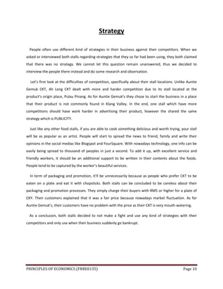 PRINCIPLES OF ECONOMICS (FNBE0135) Page 10
Strategy
People often use different kind of strategies in their business against their competitors. When we
asked or interviewed both stalls regarding strategies that they so far had been using, they both claimed
that there was no strategy. We cannot let this question remain unanswered, thus we decided to
interview the people there instead and do some research and observation.
Let’s first look at the difficulties of competition, specifically about their stall locations. Unlike Auntie
Gemuk CKT, Ah Leng CKT dealt with more and harder competition due to its stall located at the
product’s origin place, Pulau Pinang. As for Auntie Gemuk’s they chose to start the business in a place
that their product is not commonly found in Klang Valley. In the end, one stall which have more
competitions should have work harder in advertising their product, however the shared the same
strategy which is PUBLICITY.
Just like any other food stalls, if you are able to cook something delicious and worth trying, your stall
will be as popular as an artist. People will start to spread the news to friend, family and write their
opinions in the social medias like Blogspot and FourSquare. With nowadays technology, one info can be
easily being spread to thousand of peoples in just a second. To add it up, with excellent service and
friendly workers, it should be an additional support to be written in their contents about the foods.
People tend to be captured by the worker’s beautiful services.
In term of packaging and promotion, it’ll be unnecessarily because as people who prefer CKT to be
eaten on a plate and eat it with chopsticks. Both stalls can be concluded to be careless about their
packaging and promotion processes. They simply charge their buyers with RM5 or higher for a plate of
CKY. Their customers explained that it was a fair price because nowadays market fluctuation. As for
Auntie Gemuk’s, their customers have no problem with the price as their CKT is very mouth-watering.
As a conclusion, both stalls decided to not make a fight and use any kind of strategies with their
competitors and only use when their business suddenly go bankrupt.
 