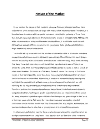 PRINCIPLES OF ECONOMICS (FNBE0135) Page 11
Nature of the Market
In our opinion, the nature of their market is oligopoly. The word oligopoly is defined from
two different Greek words which are Oligoi with Polein, which means Few Seller. Therefore, it is
described as a situation in which a specific business is controlled by gathering of firms. Other
than that, an oligopoly is a business structure in which a couple of firms command. At the point
when a business sector is imparted between couples of firms, it is said to be much focused.
Although just a couple of firms overwhelm, it is conceivable that a lot of people little firms
might additionally work in the business.
The reason we say so because that the business of Char Kway Teow in Malaysia is one of the
conquering market in our country. Although it was originated from Chinese, it is a well-known
food for this country that is surrounded by multicultural races until today. Thus, there are many
Char Kway Teow stalls operating recently but all their ingredients and ways of frying it are
almost the same. Then, their range of pricing their food is almost the same as well as an inch of
miles away. However, since there are Char Kway Teows all around the country so that is the
reason of their earnings will be lower than those monopoly markets because there are many
similar businesses on the market. Additionally, if one stall is more creativity by creating new
outlook of the product then it will gain more customers because the other stalls are still
following the old ways then they could not attract more customers to stay with them.
Therefore, business that is under oligopoly must always figure it out about new strategies to
compete with others. Technique is greatly crucial to firms that are related. Since firms cannot
act freely, they must expect the logical reaction of an enemy to any given change in their price,
or their non-value pricing. As it were, they have to arrange, and work out an extent of
conceivable choices focused around how they think adversaries may respond. For example, the
business thinks whether to raise, low or keep constant of its prices of their products.
In other words, definitely is hard for those new businesses who wish to enter the market for
example like market of Char Kway Teow. This is because that is a term that called “barrier to
 