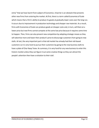 PRINCIPLES OF ECONOMICS (FNBE0135) Page 12
entry” that we have learnt from subject of Economics. A barrier is an obstacle that prevents
other new firms from entering the market. At first, there is a term called Economies of Scale
which means that a firm’s ability to produce its goods at gradually lower costs over the long run.
It occurs due to improvement in production technology and cheaper raw materials. As a result,
firms with Economies of Scale can produce goods at cheaper costs and, in turn, sell them at a
lower price but new firms cannot compete at the same low price because it requires some time
to happen. Then, firms can also prevent new competition by adopting strategic moves as they
will advertise more and lower their product’s price to discourage customers from going to new
stalls. At last, the very important part is that old market has already had their old-based
customers so it is very hard to pursue their customers by going to the new business stalls to
have a plate of Char Kway Teow. As summary, it is very hard for any new business to enter this
historic market unless they can figure it out some creative things so they can attract the
people’s attention then have a visitation to their stall.
 