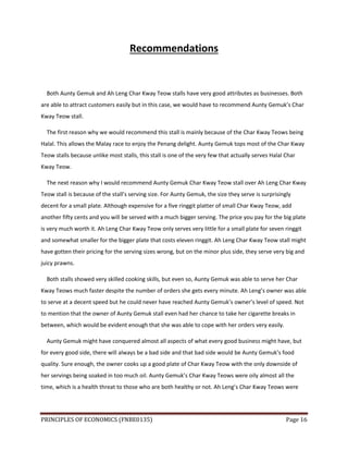 PRINCIPLES OF ECONOMICS (FNBE0135) Page 16
Recommendations
Both Aunty Gemuk and Ah Leng Char Kway Teow stalls have very good attributes as businesses. Both
are able to attract customers easily but in this case, we would have to recommend Aunty Gemuk’s Char
Kway Teow stall.
The first reason why we would recommend this stall is mainly because of the Char Kway Teows being
Halal. This allows the Malay race to enjoy the Penang delight. Aunty Gemuk tops most of the Char Kway
Teow stalls because unlike most stalls, this stall is one of the very few that actually serves Halal Char
Kway Teow.
The next reason why I would recommend Aunty Gemuk Char Kway Teow stall over Ah Leng Char Kway
Teow stall is because of the stall’s serving size. For Aunty Gemuk, the size they serve is surprisingly
decent for a small plate. Although expensive for a five ringgit platter of small Char Kway Teow, add
another fifty cents and you will be served with a much bigger serving. The price you pay for the big plate
is very much worth it. Ah Leng Char Kway Teow only serves very little for a small plate for seven ringgit
and somewhat smaller for the bigger plate that costs eleven ringgit. Ah Leng Char Kway Teow stall might
have gotten their pricing for the serving sizes wrong, but on the minor plus side, they serve very big and
juicy prawns.
Both stalls showed very skilled cooking skills, but even so, Aunty Gemuk was able to serve her Char
Kway Teows much faster despite the number of orders she gets every minute. Ah Leng’s owner was able
to serve at a decent speed but he could never have reached Aunty Gemuk’s owner’s level of speed. Not
to mention that the owner of Aunty Gemuk stall even had her chance to take her cigarette breaks in
between, which would be evident enough that she was able to cope with her orders very easily.
Aunty Gemuk might have conquered almost all aspects of what every good business might have, but
for every good side, there will always be a bad side and that bad side would be Aunty Gemuk’s food
quality. Sure enough, the owner cooks up a good plate of Char Kway Teow with the only downside of
her servings being soaked in too much oil. Aunty Gemuk’s Char Kway Teows were oily almost all the
time, which is a health threat to those who are both healthy or not. Ah Leng’s Char Kway Teows were
 