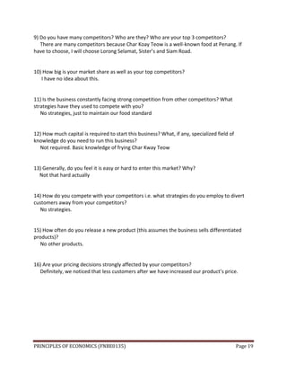PRINCIPLES OF ECONOMICS (FNBE0135) Page 19
9) Do you have many competitors? Who are they? Who are your top 3 competitors?
There are many competitors because Char Koay Teow is a well-known food at Penang. If
have to choose, I will choose Lorong Selamat, Sister’s and Siam Road.
10) How big is your market share as well as your top competitors?
I have no idea about this.
11) Is the business constantly facing strong competition from other competitors? What
strategies have they used to compete with you?
No strategies, just to maintain our food standard
12) How much capital is required to start this business? What, if any, specialized field of
knowledge do you need to run this business?
Not required. Basic knowledge of frying Char Kway Teow
13) Generally, do you feel it is easy or hard to enter this market? Why?
Not that hard actually
14) How do you compete with your competitors i.e. what strategies do you employ to divert
customers away from your competitors?
No strategies.
15) How often do you release a new product (this assumes the business sells differentiated
products)?
No other products.
16) Are your pricing decisions strongly affected by your competitors?
Definitely, we noticed that less customers after we have increased our product’s price.
 