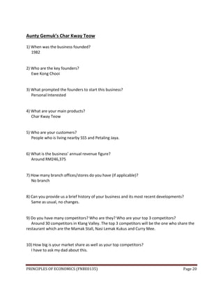 PRINCIPLES OF ECONOMICS (FNBE0135) Page 20
Aunty Gemuk’s Char Kway Teow
1) When was the business founded?
1982
2) Who are the key founders?
Ewe Kong Chooi
3) What prompted the founders to start this business?
Personal Interested
4) What are your main products?
Char Kway Teow
5) Who are your customers?
People who is living nearby SS5 and Petaling Jaya.
6) What is the business’ annual revenue figure?
Around RM246,375
7) How many branch offices/stores do you have (if applicable)?
No branch
8) Can you provide us a brief history of your business and its most recent developments?
Same as usual, no changes.
9) Do you have many competitors? Who are they? Who are your top 3 competitors?
Around 30 competitors in Klang Valley. The top 3 competitors will be the one who share the
restaurant which are the Mamak Stall, Nasi Lemak Kukus and Curry Mee.
10) How big is your market share as well as your top competitors?
I have to ask my dad about this.
 