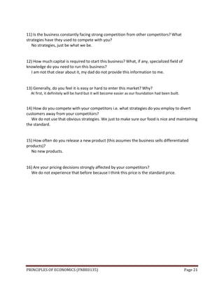PRINCIPLES OF ECONOMICS (FNBE0135) Page 21
11) Is the business constantly facing strong competition from other competitors? What
strategies have they used to compete with you?
No strategies, just be what we be.
12) How much capital is required to start this business? What, if any, specialized field of
knowledge do you need to run this business?
I am not that clear about it, my dad do not provide this information to me.
13) Generally, do you feel it is easy or hard to enter this market? Why?
At first, it definitely will be hard but it will become easier as our foundation had been built.
14) How do you compete with your competitors i.e. what strategies do you employ to divert
customers away from your competitors?
We do not use that obvious strategies. We just to make sure our food is nice and maintaining
the standard.
15) How often do you release a new product (this assumes the business sells differentiated
products)?
No new products.
16) Are your pricing decisions strongly affected by your competitors?
We do not experience that before because I think this price is the standard price.
 