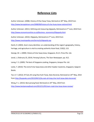 PRINCIPLES OF ECONOMICS (FNBE0135) Page 26
Reference Lists
Author Unknown. (2008). History of Char Kway Teow, Retrievd on 30th May, 2014 from
http://www.keropokman.com/2008/08/history-of-char-kuey-teow-national.html
Author Unknown. (2011). Defining and measuring oligopoly, Retrieved on 2nd June, 2014 from
http://www.economicsonline.co.uk/Business_economics/Oligopoly.html
Author Unknown. (2014). Oligopoly, Retrieved on 2nd June, 2014 from
http://www.investopedia.com/terms/o/oligopoly.asp
Danhi, R. (2003). Asia's many identities: an understanding of the region's geography, history,
heritage, and agriculture is vital to creating authentic Asian food, 210(2), 113.
George, M. L. (2009). History of char kway teow, Singapore, N.U.S. Press Pte. Ltd.
Jarod, L. (February 25, 2014). Penang Cultures, The Stars Newspaper, pp. A12.
Leong, Y. S. (2009). The best of Singapore cooking, Singapore, Asiapac Pte. Ltd.
Leslie, T. (2010). The end of char kway teow and other hawker mysteries, Singapore, Epigram
Books.
Tan, K. Y. (2012). KY Eats-Ah Leng Char Kuih Teow, Dato Keramat, Retrieved on 24th May, 2014
from http://kyspeaks.com/2013/04/12/ky-eats-ah-leng-char-kuih-teow-dato-keramat/
Wong, P. L. (2013). Best penang food, Retrieved on 24th May, 2014 from
http://www.bestpenangfood.com/2013/11/05/siam-road-char-koay-teow-review/
 