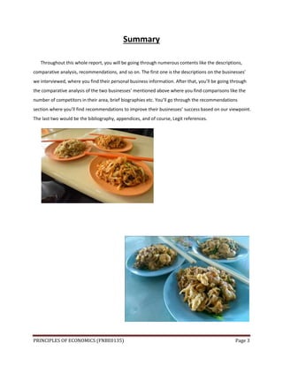 PRINCIPLES OF ECONOMICS (FNBE0135) Page 3
Summary
Throughout this whole report, you will be going through numerous contents like the descriptions,
comparative analysis, recommendations, and so on. The first one is the descriptions on the businesses’
we interviewed, where you find their personal business information. After that, you’ll be going through
the comparative analysis of the two businesses’ mentioned above where you find comparisons like the
number of competitors in their area, brief biographies etc. You’ll go through the recommendations
section where you’ll find recommendations to improve their businesses’ success based on our viewpoint.
The last two would be the bibliography, appendices, and of course, Legit references.
 