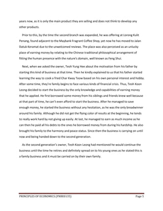 PRINCIPLES OF ECONOMICS (FNBE0135) Page 5
years now, as it is only the main product they are selling and does not think to develop any
other products.
Prior to this, by the time the second branch was expanded, he was offering at Lorong Kulit
Penang, found adjacent to the Maybank Fragrant Coffee Shop, yet now he has moved to Jalan
Datuk Keramat due to the unwelcomed reviews. The place was also perceived as an unlucky
place of earning money by relating to the Chinese traditional philosophical arrangement of
fitting the human presence with the nature's domain, well known as Feng Shui.
Next, when we asked the owner, Teoh Yung Hee about the motivation from his father by
starting this kind of business at that time. Then he kindly explained to us that his father started
learning the way to cook a fried Char Kway Teow based on his own personal interest and hobby.
After some time, they’re family begins to face various kinds of financial crisis. Thus, Teoh Koon
Leong decided to start the business by the only knowledge and capabilities of earning money
that he applied. He first borrowed some money from his siblings and friends knew well because
at that part of time, he can’t even afford to start the business. After he managed to save
enough money, he started the business without any hesitation, as he was the only breadwinner
around his family. Although he did not get the flying color of results at the beginning, he tends
to really work hard by not giving up easily. At last, he managed to earn as much income as he
can then he paid all his debts to the ones he borrowed money from during his hardship. He also
brought his family to the harmony and peace status. Since then the business is carrying on until
now and being handed down to the second generation.
As the second generation’s owner, Teoh Koon Leong had mentioned he would continue the
business until the time he retires and definitely spread on to his young ones as he stated this is
a family business and it must be carried on by their own family.
 