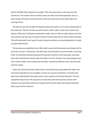 PRINCIPLES OF ECONOMICS (FNBE0135) Page 7
portion and RM5.50 for big portion per plate. Their char kway teow is a bit spicy than the
normal one. The number and size of their prawns are little and small respectively. Even so,
upon serving, the texture and presentation of the char kway teow on the plate looks very
amazing it looks.
The stall size was just the right size despite having small spaces, as it is only a shared space in
the restaurant. They do not have any other branch, which makes it quite nice to attain such
delicacy. With only 2 employees including the cooker, they are able to sustain about more than
150 customers per day. Not to mention that the stall only opened from 10am to 6pm everyday.
The stall maintained in such ways for quite a long time without any new development or needs
to expand their branch.
The business was established since 1982, which means that the business has already exist for
more than 32 years. The founder, Ewe Shiau Wei, was the father to current founder, Ewe Kong
Chooi. He started the business because of his personal interest in char kuay teow. Ewe Kong
Chooi later inherited the business after her father runs it for 10 years. The interesting part was,
she is not the cooker. She insisted to be the waiter instead and asked her sister, the fat auntie
to be the cooker.
Lastly, the Auntie Gemuk Char Kway Teow is very lucky because they dealt with fewer risks
and hardly need plans for any strategies, as there are very few competitors. The other char
kway teow stalls located miles away and are not as popular as the Auntie Gemuk’s. The only
competitors they have in the restaurant are stalls they share their business location with.
However, the owner did not desire to compete with the other stalls and already considered
them as part of the restaurant.
 