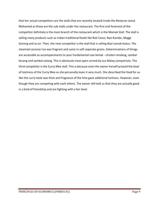 PRINCIPLES OF ECONOMICS (FNBE0135) Page 9
that her actual competitors are the stalls that are recently located inside the Restoran Jamal
Mohamed as those are the sub-stalls under the restaurant. The first and foremost of the
competitor definitely is the main branch of the restaurant which is the Mamak Stall. The stall is
selling many products such as Indian traditional foods like Roti Canai, Nasi Kandar, Maggi
Goreng and so on. Then, the next competitor is the stall that is selling Nasi Lemak Kukus. The
steamed coconut rice was fragrant and came in soft seperate grains. Determinations of things
are accessible as accompaniments to your fundamental nasi lemak - chicken rendang, sambal
kerang and sambal sotong. This is obviously most open-armed by our Malay compatriots. The
third competitor is the Curry Mee stall. This is because even the owner herself praised the level
of tastiness of the Curry Mee as she personally loves it very much. She described the food for us
like the curry taste was thick and fragrance of the lime gave additional tartness. However, even
though they are competing with each others. The owner still told us that they are actually good
in a kind of friendship and are fighting with a fair level.
 