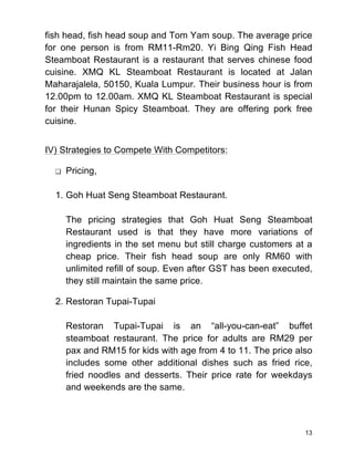 13
fish head, fish head soup and Tom Yam soup. The average price
for one person is from RM11-Rm20. Yi Bing Qing Fish Head
Steamboat Restaurant is a restaurant that serves chinese food
cuisine. XMQ KL Steamboat Restaurant is located at Jalan
Maharajalela, 50150, Kuala Lumpur. Their business hour is from
12.00pm to 12.00am. XMQ KL Steamboat Restaurant is special
for their Hunan Spicy Steamboat. They are offering pork free
cuisine.
IV) Strategies to Compete With Competitors:
❏ Pricing,
1. Goh Huat Seng Steamboat Restaurant.
The pricing strategies that Goh Huat Seng Steamboat
Restaurant used is that they have more variations of
ingredients in the set menu but still charge customers at a
cheap price. Their fish head soup are only RM60 with
unlimited refill of soup. Even after GST has been executed,
they still maintain the same price.
2. Restoran Tupai-Tupai
Restoran Tupai-Tupai is an “all-you-can-eat” buffet
steamboat restaurant. The price for adults are RM29 per
pax and RM15 for kids with age from 4 to 11. The price also
includes some other additional dishes such as fried rice,
fried noodles and desserts. Their price rate for weekdays
and weekends are the same.
 