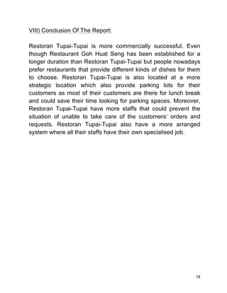 18
VIII) Conclusion Of The Report:
Restoran Tupai-Tupai is more commercially successful. Even
though Restaurant Goh Huat Seng has been established for a
longer duration than Restoran Tupai-Tupai but people nowadays
prefer restaurants that provide different kinds of dishes for them
to choose. Restoran Tupai-Tupai is also located at a more
strategic location which also provide parking lots for their
customers as most of their customers are there for lunch break
and could save their time looking for parking spaces. Moreover,
Restoran Tupai-Tupai have more staffs that could prevent the
situation of unable to take care of the customers’ orders and
requests. Restoran Tupai-Tupai also have a more arranged
system where all their staffs have their own specialised job.
 