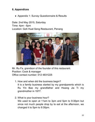 22
6. Appendices
● Appendix 1: Survey Questionnaire & Results
Date: 2nd May 2015, Saturday
Time: 4pm - 6pm
Location: Goh Huat Seng Restaurant, Penang
Mr. Ru Fa, grandson of the founder of this restaurant.
Position: Cook & manager
Office contact number: 012 4831225
1. How and when did the business begin?
It is a family business started by my grandparents which is
Ru Yin Bao my grandfather and Hwang Jia Ti my
grandmother in 1977.
2. What is your business hour?
We used to open at 11am to 3pm and 5pm to 9:30pm but
since not much people drop by to eat at the afternoon, we
changed it to 5pm to 9:30pm.
 