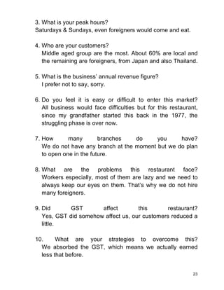 23
3. What is your peak hours?
Saturdays & Sundays, even foreigners would come and eat.
4. Who are your customers?
Middle aged group are the most. About 60% are local and
the remaining are foreigners, from Japan and also Thailand.
5. What is the business’ annual revenue figure?
I prefer not to say, sorry.
6. Do you feel it is easy or difficult to enter this market?
All business would face difficulties but for this restaurant,
since my grandfather started this back in the 1977, the
struggling phase is over now.
7. How many branches do you have?
We do not have any branch at the moment but we do plan
to open one in the future.
8. What are the problems this restaurant face?
Workers especially, most of them are lazy and we need to
always keep our eyes on them. That’s why we do not hire
many foreigners.
9. Did GST affect this restaurant?
Yes, GST did somehow affect us, our customers reduced a
little.
10. What are your strategies to overcome this?
We absorbed the GST, which means we actually earned
less that before.
 