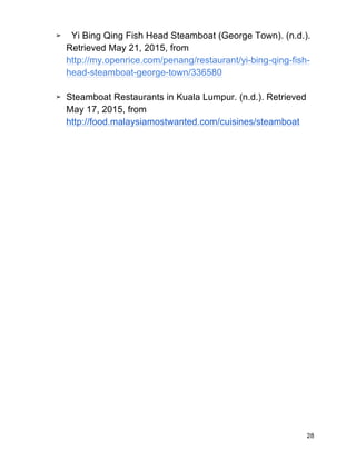 28
➢ Yi Bing Qing Fish Head Steamboat (George Town). (n.d.).
Retrieved May 21, 2015, from
http://my.openrice.com/penang/restaurant/yi-bing-qing-fish-
head-steamboat-george-town/336580
➢ Steamboat Restaurants in Kuala Lumpur. (n.d.). Retrieved
May 17, 2015, from
http://food.malaysiamostwanted.com/cuisines/steamboat
 