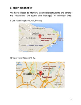 5
3. BRIEF BIOGRAPHY
We have chosen to interview steamboat restaurants and among
the restaurants we found and managed to interview was:
i) Goh Huat Seng Restaurant, Penang
ii) Tupai Tupai Restaurant, KL.
 