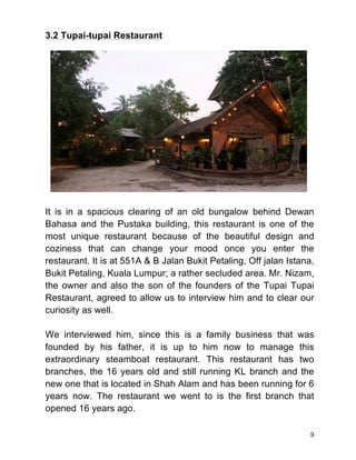 9
3.2 Tupai-tupai Restaurant
It is in a spacious clearing of an old bungalow behind Dewan
Bahasa and the Pustaka building, this restaurant is one of the
most unique restaurant because of the beautiful design and
coziness that can change your mood once you enter the
restaurant. It is at 551A & B Jalan Bukit Petaling, Off jalan Istana,
Bukit Petaling, Kuala Lumpur; a rather secluded area. Mr. Nizam,
the owner and also the son of the founders of the Tupai Tupai
Restaurant, agreed to allow us to interview him and to clear our
curiosity as well.
We interviewed him, since this is a family business that was
founded by his father, it is up to him now to manage this
extraordinary steamboat restaurant. This restaurant has two
branches, the 16 years old and still running KL branch and the
new one that is located in Shah Alam and has been running for 6
years now. The restaurant we went to is the first branch that
opened 16 years ago.
 