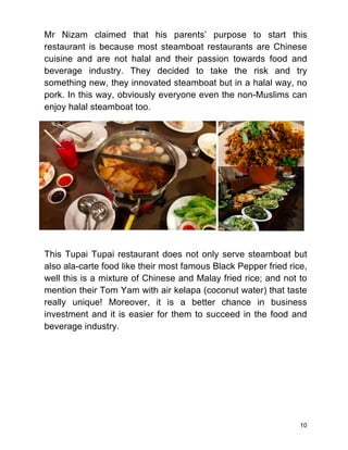 10
Mr Nizam claimed that his parents’ purpose to start this
restaurant is because most steamboat restaurants are Chinese
cuisine and are not halal and their passion towards food and
beverage industry. They decided to take the risk and try
something new, they innovated steamboat but in a halal way, no
pork. In this way, obviously everyone even the non-Muslims can
enjoy halal steamboat too.
This Tupai Tupai restaurant does not only serve steamboat but
also ala-carte food like their most famous Black Pepper fried rice,
well this is a mixture of Chinese and Malay fried rice; and not to
mention their Tom Yam with air kelapa (coconut water) that taste
really unique! Moreover, it is a better chance in business
investment and it is easier for them to succeed in the food and
beverage industry.
 